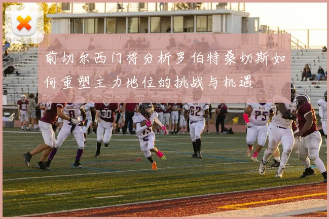 前切尔西门将分析罗伯特桑切斯如何重塑主力地位的挑战与机遇